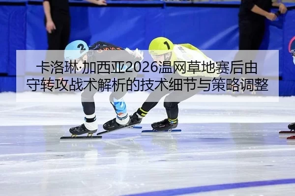 卡洛琳·加西亚2026温网草地赛后由守转攻战术解析的技术细节与策略调整