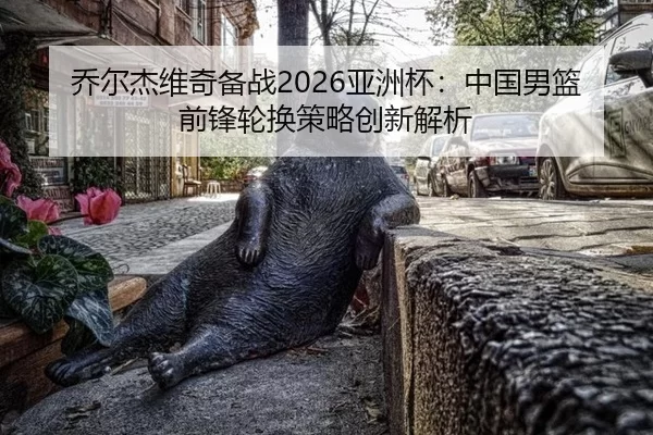 乔尔杰维奇备战2026亚洲杯：中国男篮前锋轮换策略创新解析